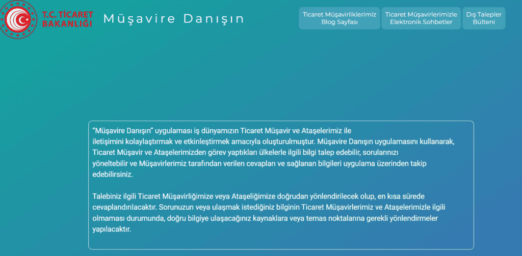  T.C. Ticaret Bakanlığı logosu ve "Müşavire Danışın" başlığı. Sayfanın üst kısmında "Ticaret Müşavirliklerimiz Blog Sayfası", "Ticaret Müşavirlerimizle Elektronik Sohbetler" ve "Dış Talepler Bülteni" olmak üzere üç adet buton yer alıyor. Sayfanın orta kısmında, "Müşavire Danışın" uygulaması hakkında bilgi veren bir metin bulunuyor. Metinde, iş dünyasının Ticaret Müşavirleri ve Ataşeleri ile iletişimini kolaylaştırmak ve etkinleştirmek amacıyla oluşturulan uygulamadan bahsediliyor. Metin kutusunun arka planı açık mavi renkte.