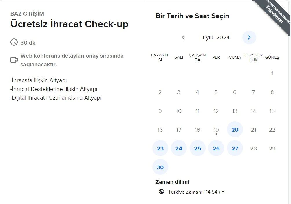 İhracata yönelik altyapı, destekler ve dijital ihracat pazarlaması konularında 30 dakikalık ücretsiz danışmanlık hizmetimizden yararlanmak için hemen bir tarih ve saat seçin. Web konferans detayları onay sürecinde sağlanacaktır. İhracat yolculuğunuzda BAZ Girişim olarak yanınızdayız!